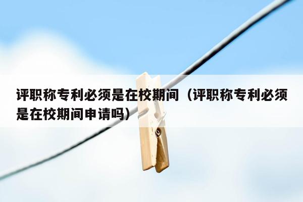 评职称专利必须是在校期间（评职称专利必须是在校期间申请吗）