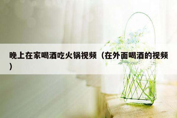 晚上在家喝酒吃火锅视频（在外面喝酒的视频）