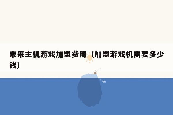 未来主机游戏加盟费用（加盟游戏机需要多少钱）