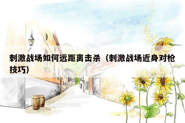 刺激战场如何远距离击杀（刺激战场近身对枪技巧）