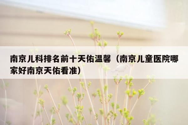 南京儿科排名前十天佑温馨（南京儿童医院哪家好南京天佑看准）