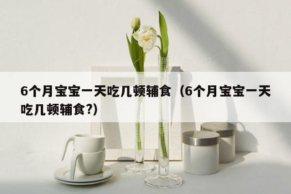 6个月宝宝一天吃几顿辅食（6个月宝宝一天吃几顿辅食?）
