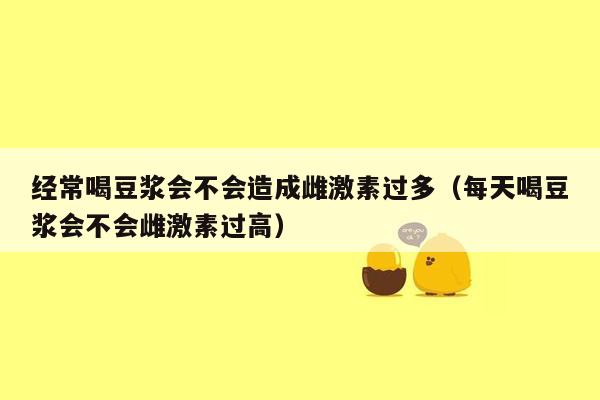 经常喝豆浆会不会造成雌激素过多（每天喝豆浆会不会雌激素过高）