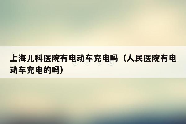 上海儿科医院有电动车充电吗（人民医院有电动车充电的吗）