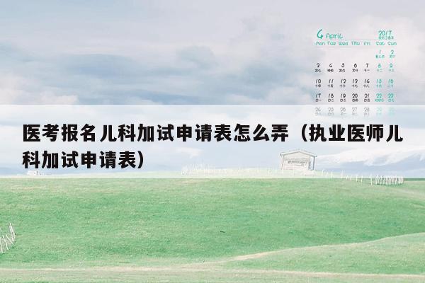 医考报名儿科加试申请表怎么弄（执业医师儿科加试申请表）