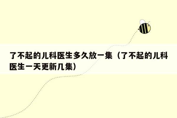 了不起的儿科医生多久放一集（了不起的儿科医生一天更新几集）