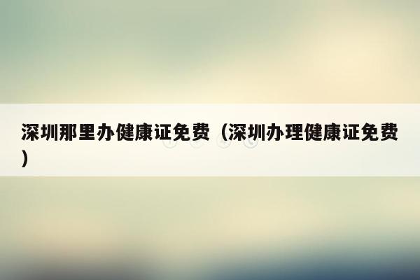 深圳那里办健康证免费（深圳办理健康证免费）