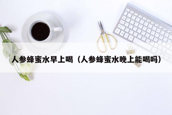 人参蜂蜜水早上喝（人参蜂蜜水晚上能喝吗）