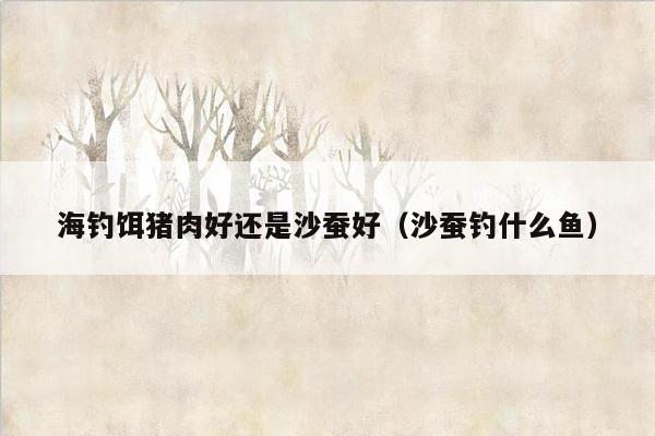 海钓饵猪肉好还是沙蚕好（沙蚕钓什么鱼）