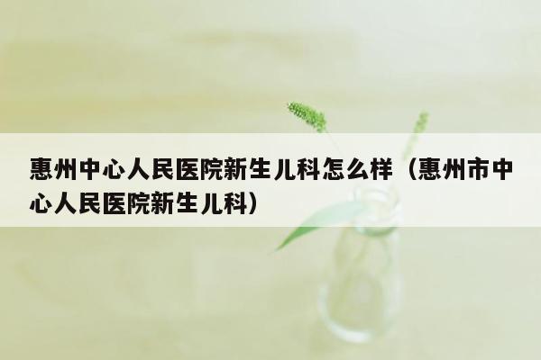惠州中心人民医院新生儿科怎么样（惠州市中心人民医院新生儿科）