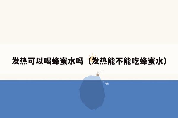 发热可以喝蜂蜜水吗（发热能不能吃蜂蜜水）