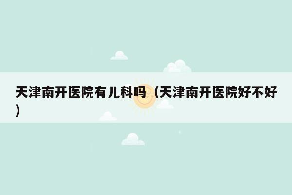 天津南开医院有儿科吗（天津南开医院好不好）