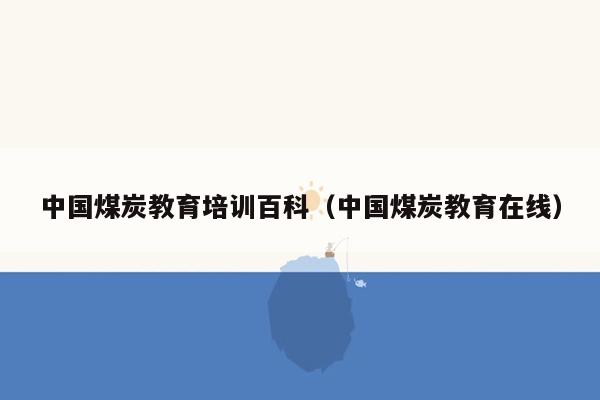 中国煤炭教育培训百科（中国煤炭教育在线）