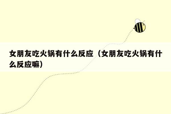 女朋友吃火锅有什么反应（女朋友吃火锅有什么反应嘛）
