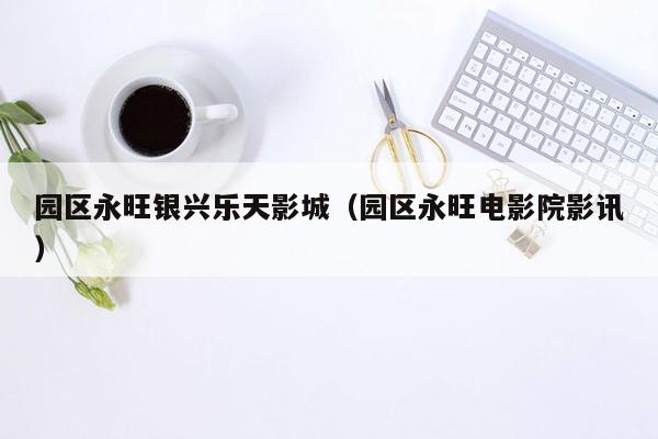 园区永旺银兴乐天影城（园区永旺电影院影讯）