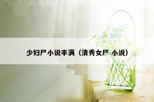 少妇尸小说丰满（清秀女尸 小说）