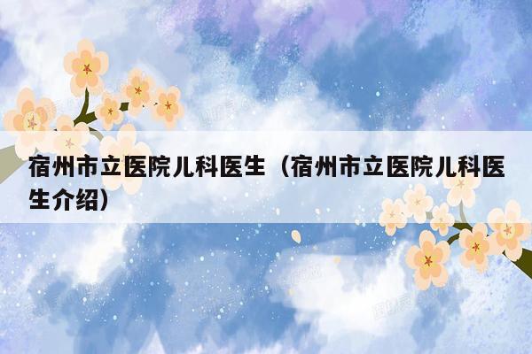 宿州市立医院儿科医生（宿州市立医院儿科医生介绍）