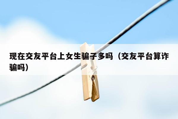 现在交友平台上女生骗子多吗（交友平台算诈骗吗）