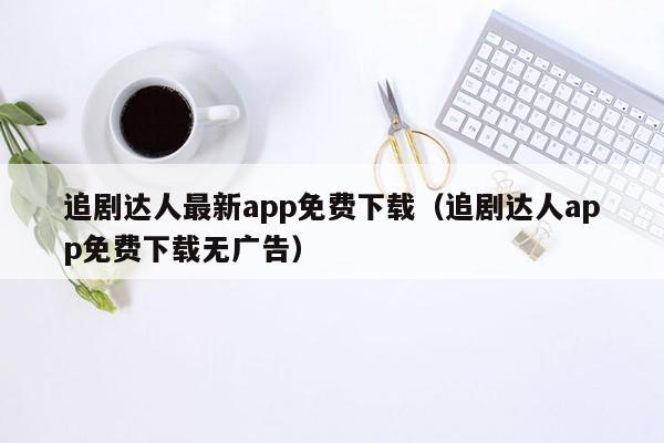 追剧达人最新app免费下载（追剧达人app免费下载无广告）
