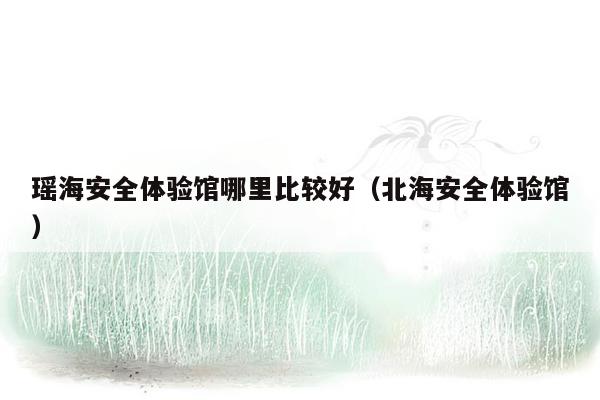 瑶海安全体验馆哪里比较好（北海安全体验馆）