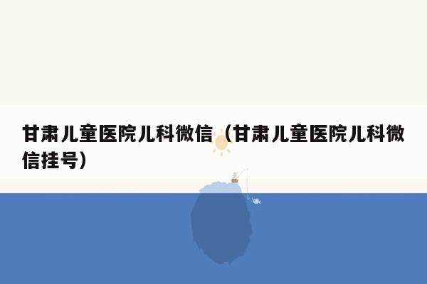 甘肃儿童医院儿科微信（甘肃儿童医院儿科微信挂号）