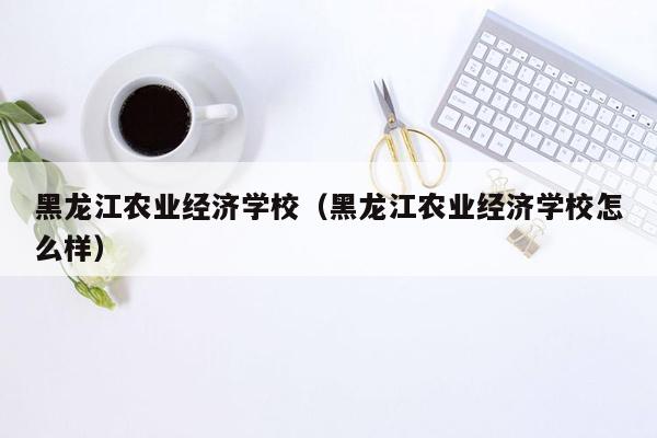 黑龙江农业经济学校（黑龙江农业经济学校怎么样）