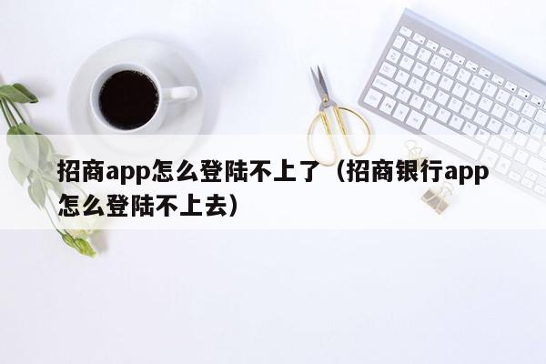 招商app怎么登陆不上了（招商银行app怎么登陆不上去）
