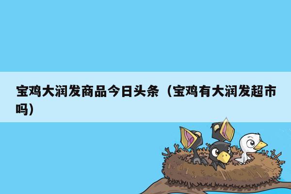 宝鸡大润发商品今日头条（宝鸡有大润发超市吗）