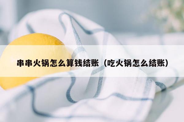 串串火锅怎么算钱结账（吃火锅怎么结账）