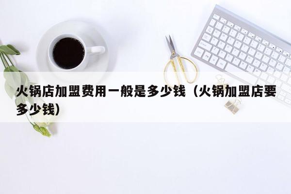 火锅店加盟费用一般是多少钱（火锅加盟店要多少钱）