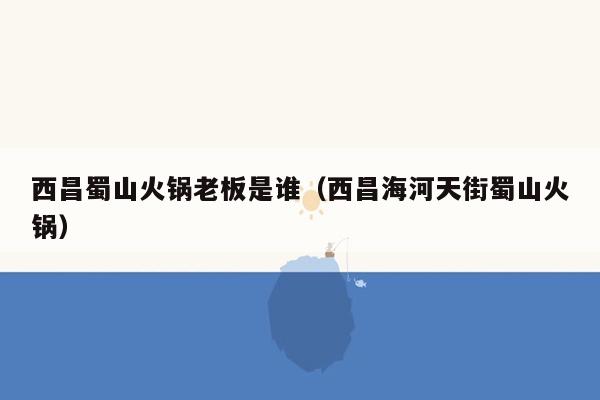 西昌蜀山火锅老板是谁（西昌海河天街蜀山火锅）