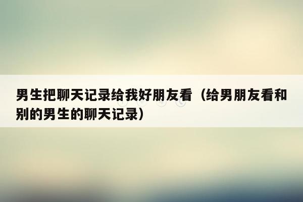 男生把聊天记录给我好朋友看（给男朋友看和别的男生的聊天记录）