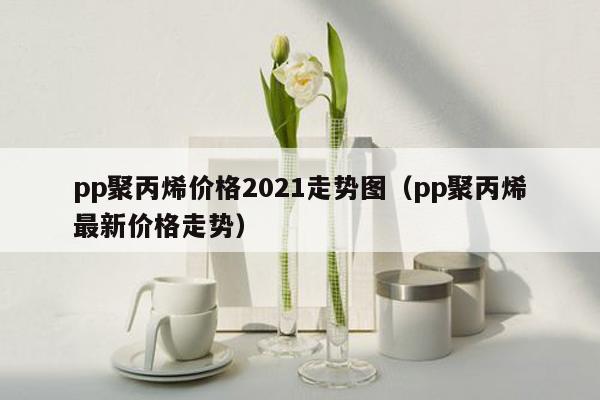 pp聚丙烯价格2021走势图（pp聚丙烯最新价格走势）