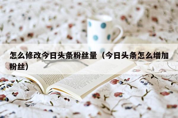 怎么修改今日头条粉丝量（今日头条怎么增加粉丝）