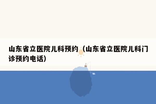 山东省立医院儿科预约（山东省立医院儿科门诊预约电话）