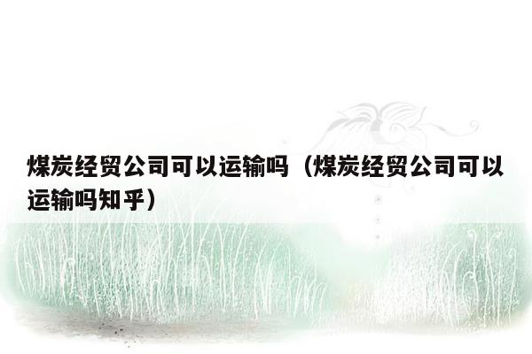 煤炭经贸公司可以运输吗（煤炭经贸公司可以运输吗知乎）
