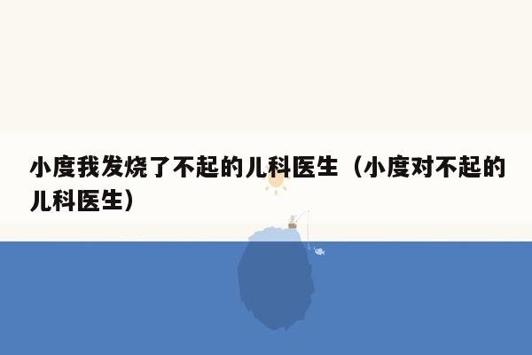 小度我发烧了不起的儿科医生（小度对不起的儿科医生）