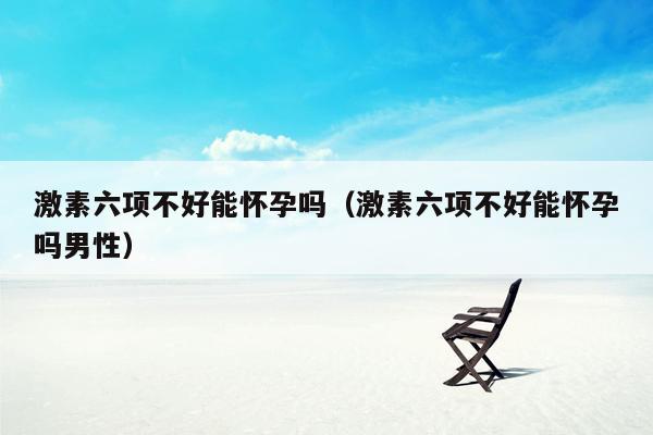 激素六项不好能怀孕吗（激素六项不好能怀孕吗男性）