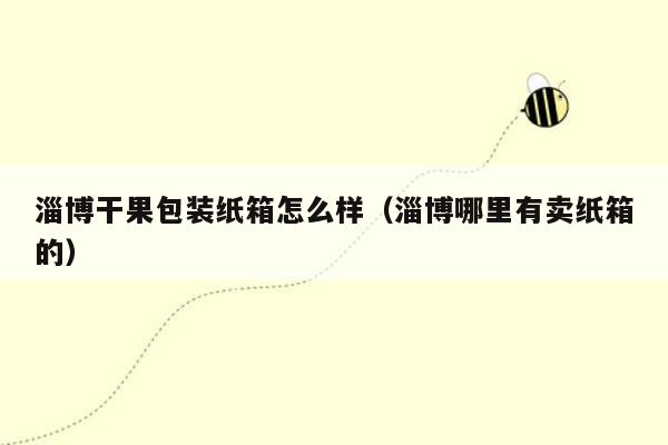 淄博干果包装纸箱怎么样（淄博哪里有卖纸箱的）
