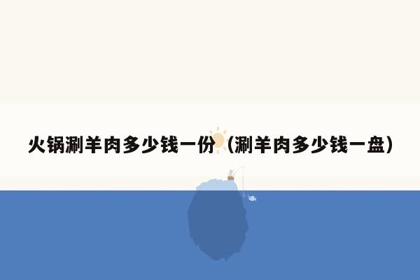 火锅涮羊肉多少钱一份（涮羊肉多少钱一盘）