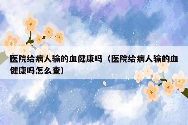 医院给病人输的血健康吗（医院给病人输的血健康吗怎么查）