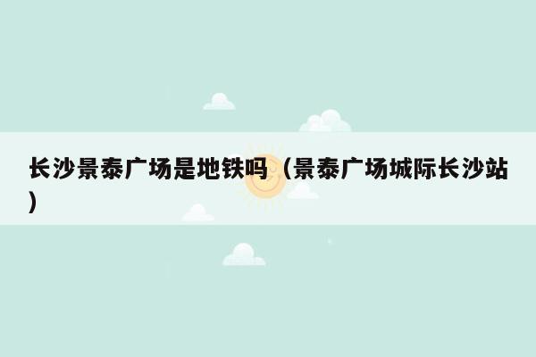 长沙景泰广场是地铁吗（景泰广场城际长沙站）