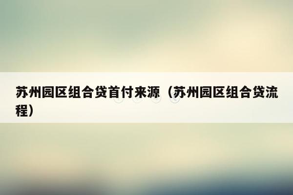 苏州园区组合贷首付来源（苏州园区组合贷流程）