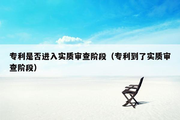 专利是否进入实质审查阶段（专利到了实质审查阶段）