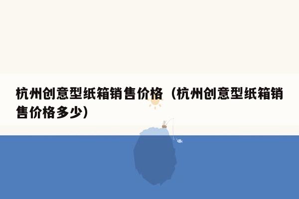 杭州创意型纸箱销售价格（杭州创意型纸箱销售价格多少）