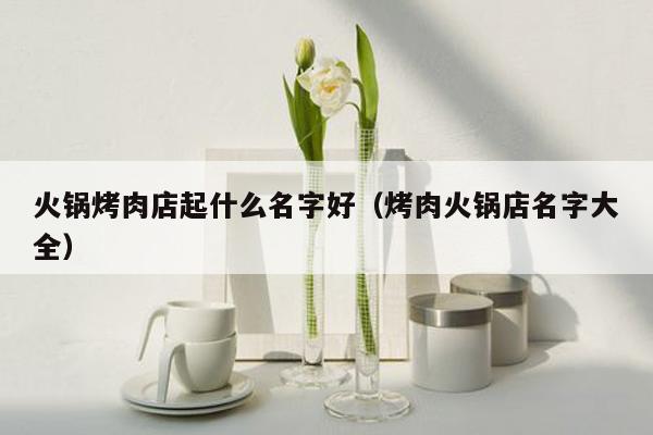 火锅烤肉店起什么名字好（烤肉火锅店名字大全）