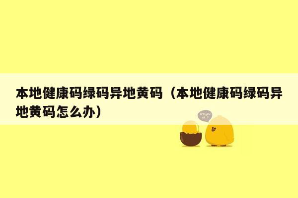 本地健康码绿码异地黄码（本地健康码绿码异地黄码怎么办）