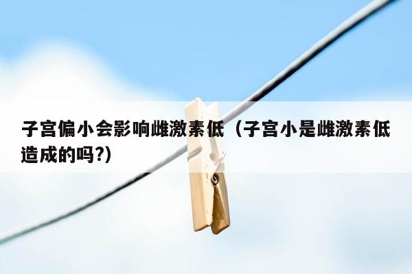 子宫偏小会影响雌激素低（子宫小是雌激素低造成的吗?）