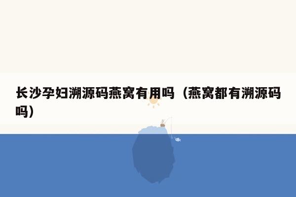 长沙孕妇溯源码燕窝有用吗（燕窝都有溯源码吗）