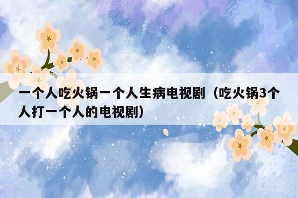 一个人吃火锅一个人生病电视剧（吃火锅3个人打一个人的电视剧）